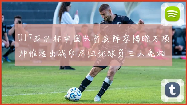 U17亚洲杯中国队首发阵容揭晓万项帅惟浩出战印尼归化球员三人亮相