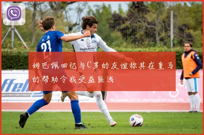 姆巴佩回忆与C罗的友谊称其在皇马的帮助令我受益匪浅