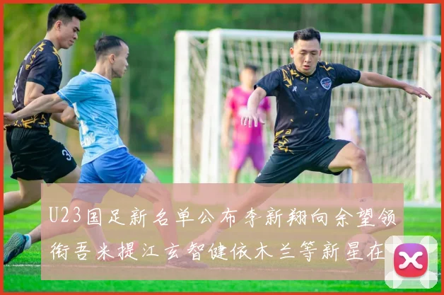 U23国足新名单公布李新翔向余望领衔吾米提江玄智健依木兰等新星在列