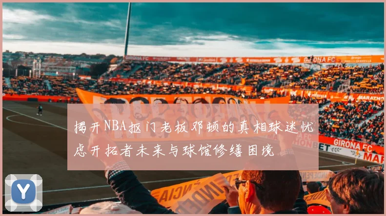 揭开NBA抠门老板邓顿的真相球迷忧虑开拓者未来与球馆修缮困境