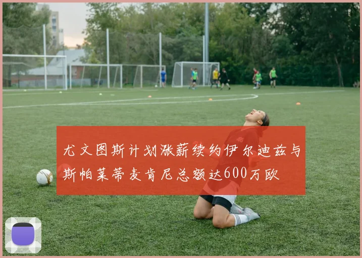 尤文图斯计划涨薪续约伊尔迪兹与斯帕莱蒂麦肯尼总额达600万欧