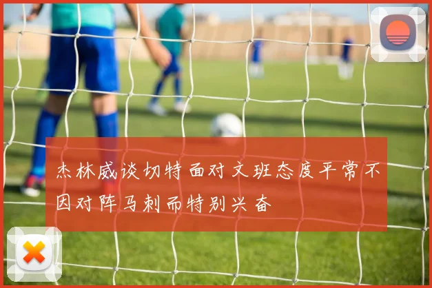 杰林威谈切特面对文班态度平常不因对阵马刺而特别兴奋