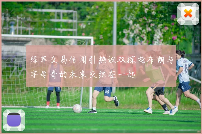 绿军交易传闻引热议双探花布朗与字母哥的未来交织在一起