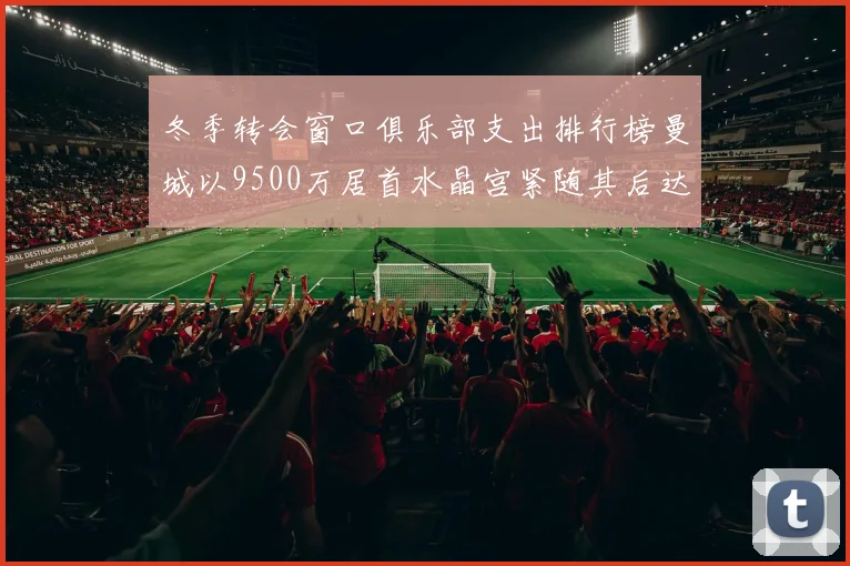 冬季转会窗口俱乐部支出排行榜曼城以9500万居首水晶宫紧随其后达8970万