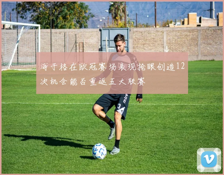 海于格在欧冠赛场表现抢眼创造12次机会能否重返五大联赛