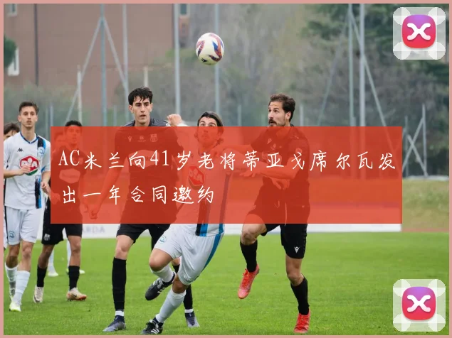 AC米兰向41岁老将蒂亚戈席尔瓦发出一年合同邀约