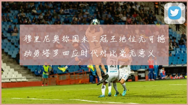 穆里尼奥称国米三冠王地位无可撼动劳塔罗回应时代对比毫无意义