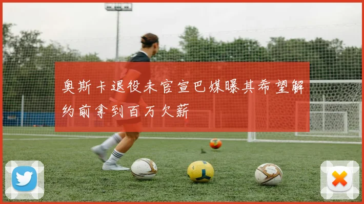 奥斯卡退役未官宣巴媒曝其希望解约前拿到百万欠薪