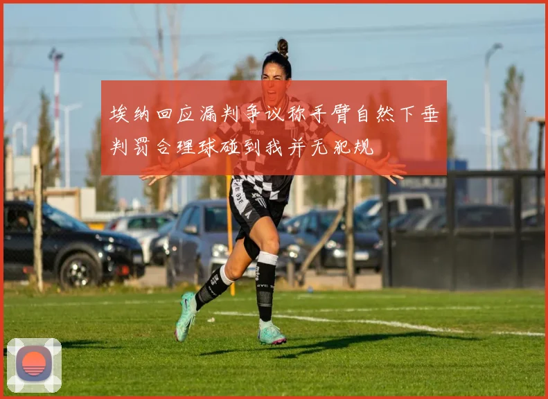 埃纳回应漏判争议称手臂自然下垂判罚合理球碰到我并无犯规