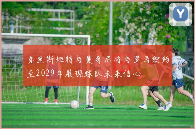 克里斯坦特与曼奇尼将与罗马续约至2029年展现球队未来信心