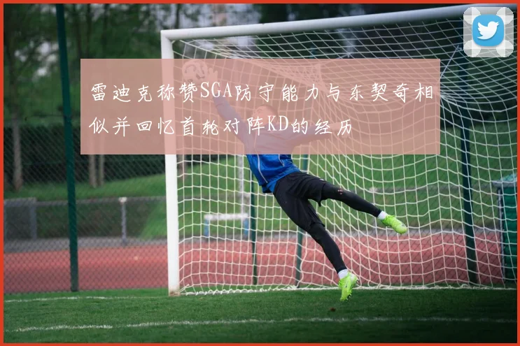 雷迪克称赞SGA防守能力与东契奇相似并回忆首轮对阵KD的经历