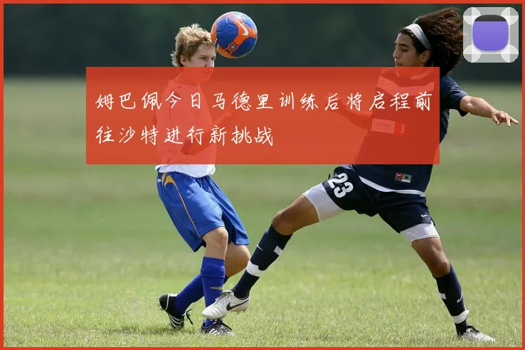 姆巴佩今日马德里训练后将启程前往沙特进行新挑战