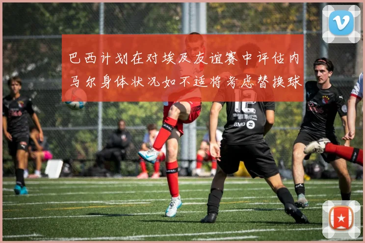 巴西计划在对埃及友谊赛中评估内马尔身体状况如不适将考虑替换球员