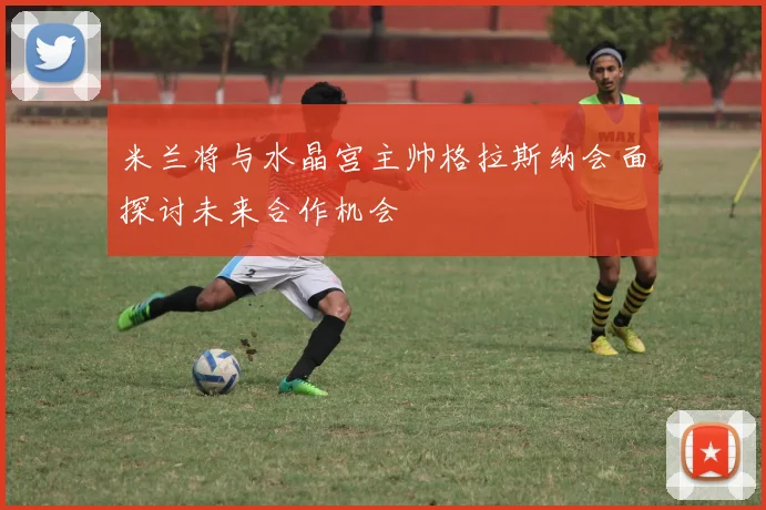 米兰将与水晶宫主帅格拉斯纳会面探讨未来合作机会