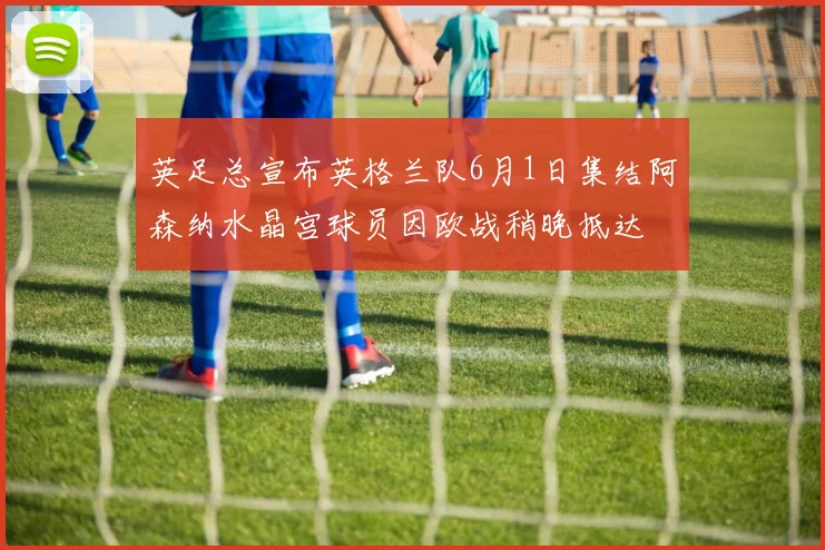 英足总宣布英格兰队6月1日集结阿森纳水晶宫球员因欧战稍晚抵达