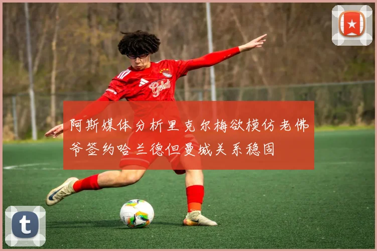 阿斯媒体分析里克尔梅欲模仿老佛爷签约哈兰德但曼城关系稳固